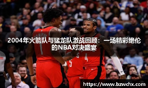 2004年火箭队与猛龙队激战回顾：一场精彩绝伦的NBA对决盛宴