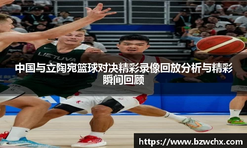 中国与立陶宛篮球对决精彩录像回放分析与精彩瞬间回顾