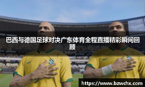 巴西与德国足球对决广东体育全程直播精彩瞬间回顾